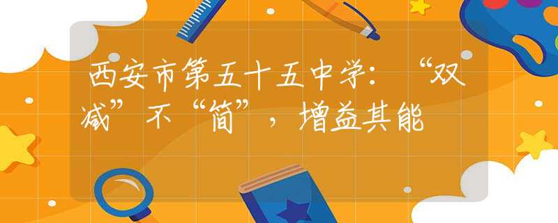西安市第五十五中学：“双减”不“简”，增益其能