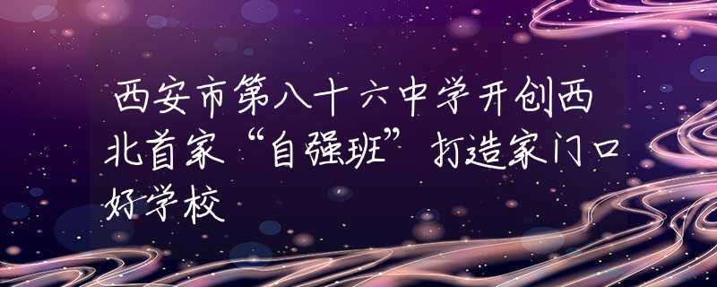 西安市第八十六中学开创西北首家“自强班”打造家门口好学校
