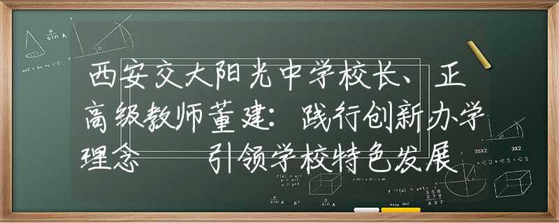西安交大阳光中学校长、正高级教师董建：践行创新办学理念  引领学校特色发展