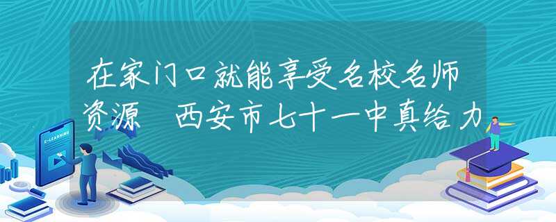 在家门口就能享受名校名师资源 西安市七十一中真给力