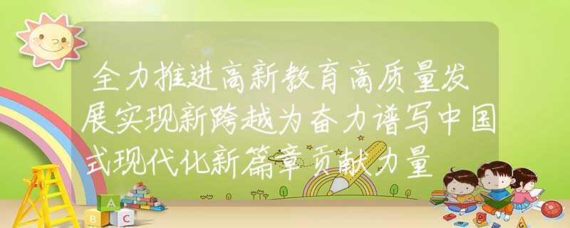全力推进高新教育高质量发展实现新跨越为奋力谱写中国式现代化新篇章贡献力量