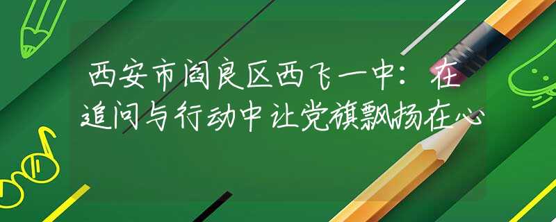 西安市阎良区西飞一中：在追问与行动中让党旗飘扬在心