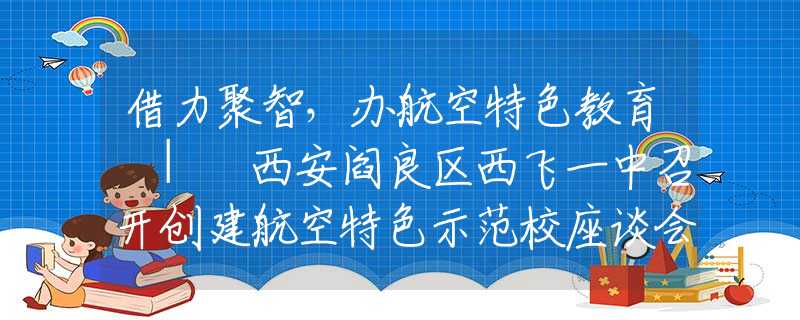 借力聚智，办航空特色教育 | 西安阎良区西飞一中召开创建航空特色示范校座谈会