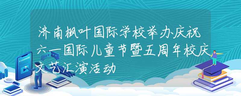 济南枫叶国际学校举办庆祝六一国际儿童节暨五周年校庆文艺汇演活动