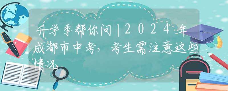升学季帮你问丨2024年成都市中考，考生需注意这些情况