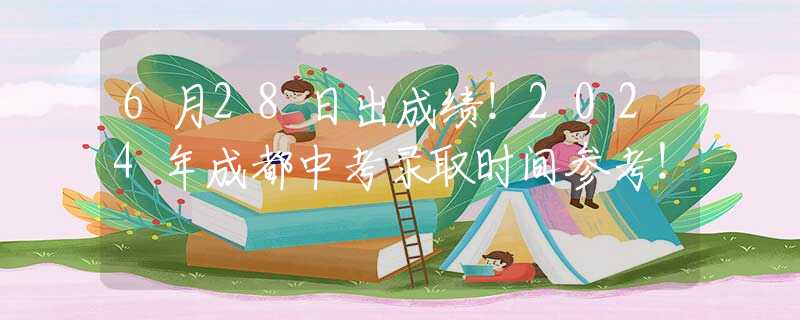 6月28日出成绩！2024年成都中考录取时间参考！