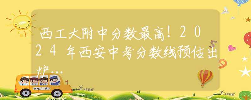西工大附中分数最高！2024年西安中考分数线预估出炉…