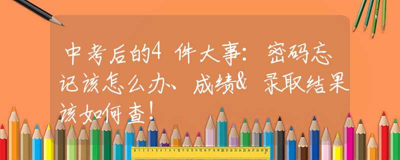 中考后的4件大事：密码忘记该怎么办、成绩&录取结果该如何查！