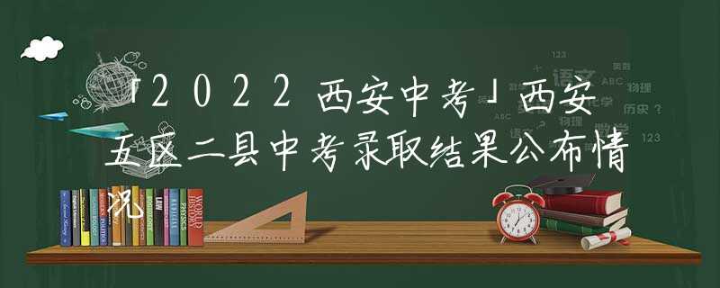 「2022西安中考」西安五区二县中考录取结果公布情况