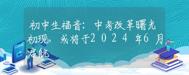初中生福音：中考改革曙光初现，或将于2024年6月启航