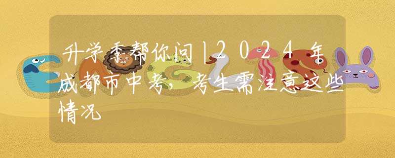 升学季帮你问丨2024年成都市中考，考生需注意这些情况