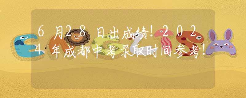 6月28日出成绩！2024年成都中考录取时间参考！