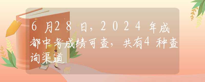 6月28日，2024年成都中考成绩可查，共有4种查询渠道