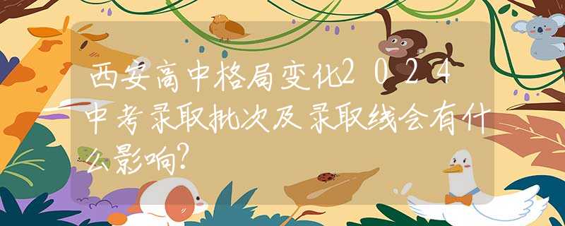 西安高中格局变化2024中考录取批次及录取线会有什么影响？