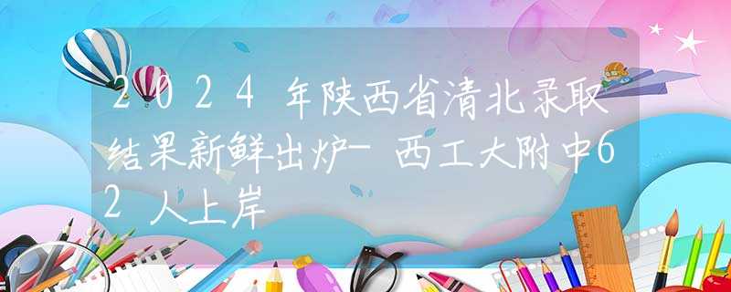 2024年陕西省清北录取结果新鲜出炉-西工大附中62人上岸