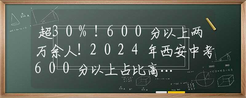 超30%！600分以上两万余人！2024年西安中考600分以上占比高…