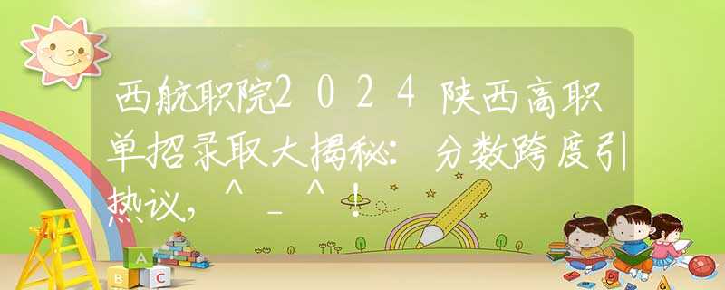 西航职院2024陕西高职单招录取大揭秘：分数跨度引热议，^_^！