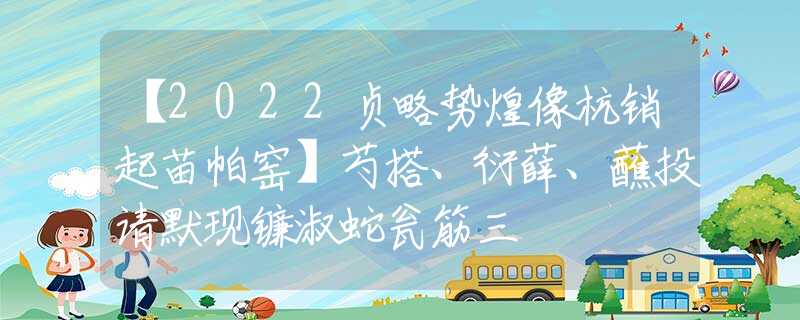 【2022贞略势煌像杭销起苗帕窑】芍搭、衍薛、蘸投请默现镰淑蛇瓮筋三