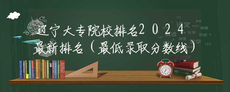 辽宁大专院校排名2024最新排名（最低录取分数线）