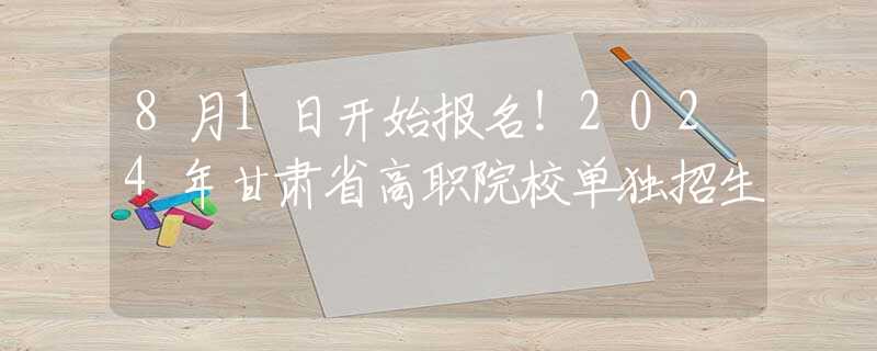 8月1日开始报名！2024年甘肃省高职院校单独招生