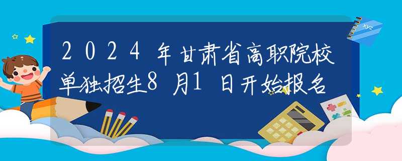 2024年甘肃省高职院校单独招生8月1日开始报名