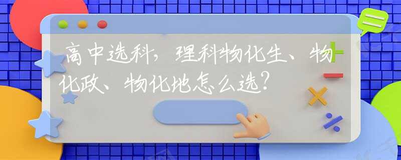 高中选科，理科物化生、物化政、物化地怎么选？