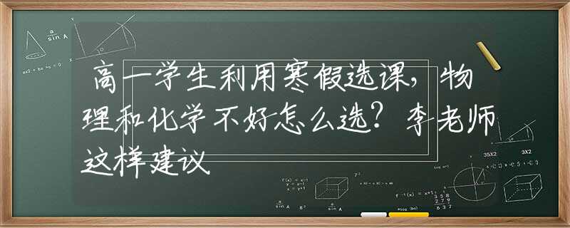 高一学生利用寒假选课，物理和化学不好怎么选？李老师这样建议