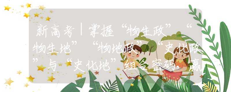 新高考｜掌握“物生政”“物生地”“物地政”“史化政”与“史化地”组合密码，赢得未来