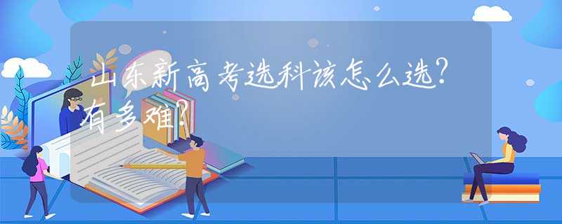 山东新高考选科该怎么选？有多难？
