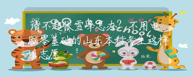 请不起张雪峰怎办？不用电脑零基础的山东本科考生这样填志愿