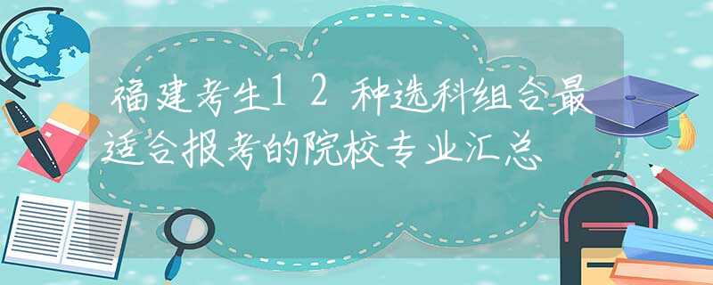 福建考生12种选科组合最适合报考的院校专业汇总