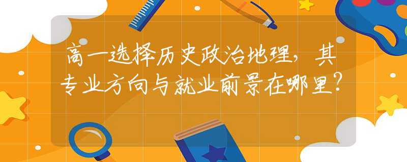 高一选择历史政治地理，其专业方向与就业前景在哪里？