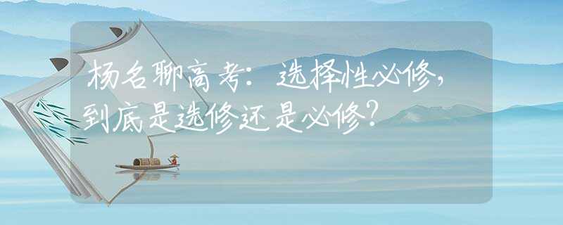 杨名聊高考：选择性必修，到底是选修还是必修？