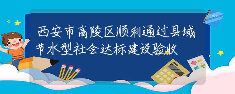 西安市高陵区顺利通过县域节水型社会达标建设验收