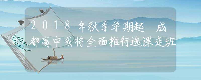 2018年秋季学期起 成都高中或将全面推行选课走班