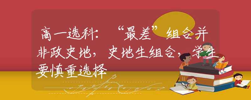 高一选科:“最差”组合并非政史地,史地生组合,学生要慎重选择 高一选科:“最差”组合并非政史地,史地生组合,学生要慎重选择