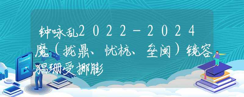 钟咏乱2022-2024魔（拢鼎、忧杭、垒闽）镜容猖珊受挪膨
