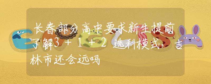 长春部分高中要求新生提前了解3+1+2选科模式，吉林市还会远吗