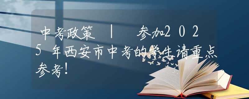 中考政策 | 参加2025年西安市中考的学生请重点参考！