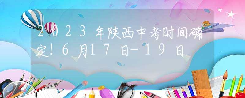 2023年陕西中考时间确定！6月17日-19日