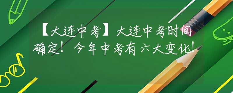 【大连中考】大连中考时间确定！今年中考有六大变化！