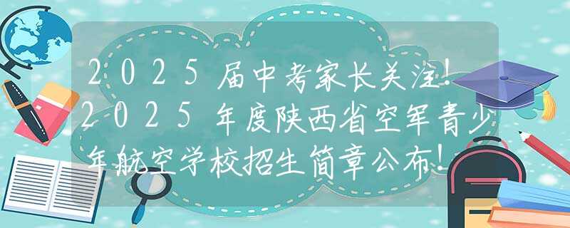 2025届中考家长关注！2025年度陕西省空军青少年航空学校招生简章公布！