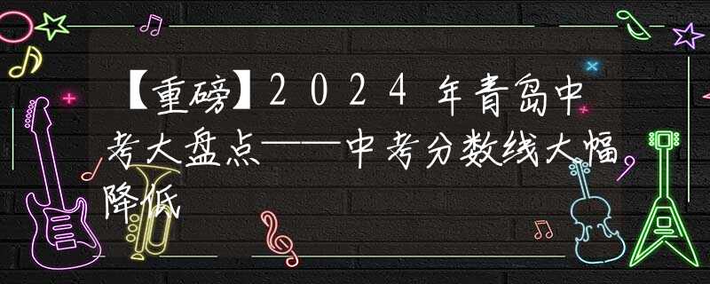 【重磅】2024年青岛中考大盘点——中考分数线大幅降低