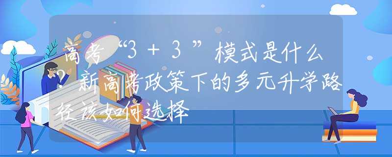 高考“3+3”模式是什么？新高考政策下的多元升学路径该如何选择