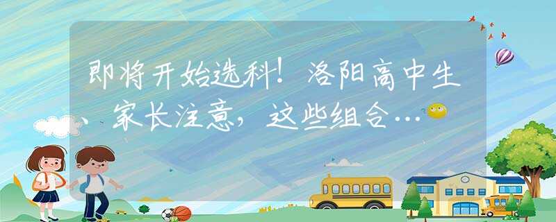 即将开始选科！洛阳高中生、家长注意，这些组合…