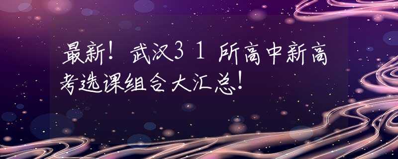最新！武汉31所高中新高考选课组合大汇总！