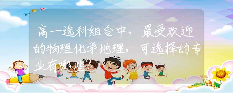 高一选科组合中，最受欢迎的物理化学地理，可选择的专业有哪些？