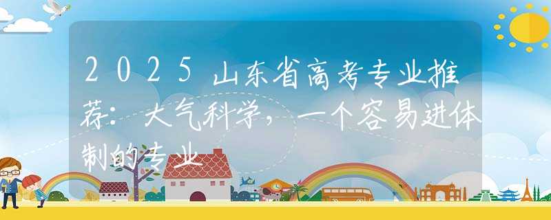 2025山东省高考专业推荐：大气科学，一个容易进体制的专业