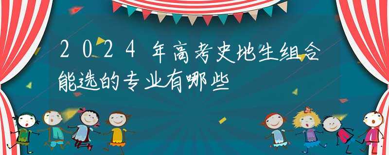 2024年高考史地生组合能选的专业有哪些 2024年高考史地生组合能选的专业有哪些