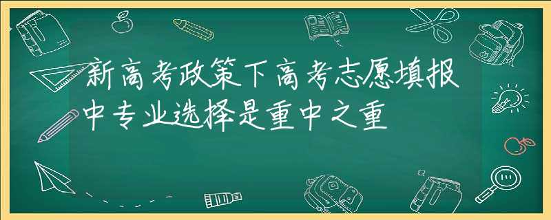 新高考政策下高考志愿填报中专业选择是重中之重 新高考政策下高考志愿填报中专业选择是重中之重